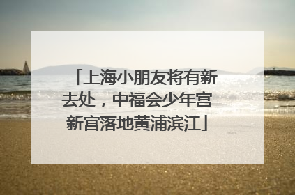上海小朋友将有新去处，中福会少年宫新宫落地黄浦滨江
