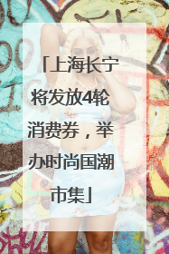 上海长宁将发放4轮消费券，举办时尚国潮市集