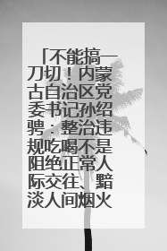 不能搞一刀切！内蒙古自治区党委书记孙绍骋：整治违规吃喝不是阻绝正常人际交往、黯淡人间烟火