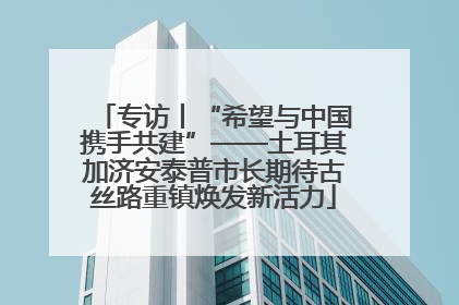 专访丨“希望与中国携手共建”——土耳其加济安泰普市长期待古丝路重镇焕发新活力