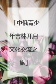 中俄青少年吉林开启文化交流之旅