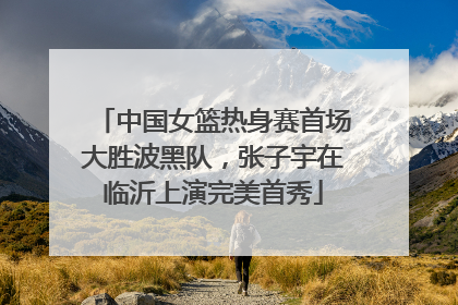 中国女篮热身赛首场大胜波黑队，张子宇在临沂上演完美首秀