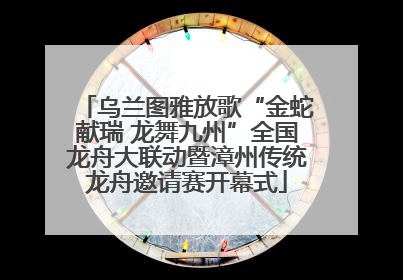 乌兰图雅放歌“金蛇献瑞 龙舞九州”全国龙舟大联动暨漳州传统龙舟邀请赛开幕式