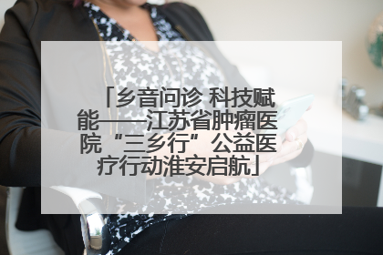 乡音问诊 科技赋能——江苏省肿瘤医院“三乡行”公益医疗行动淮安启航