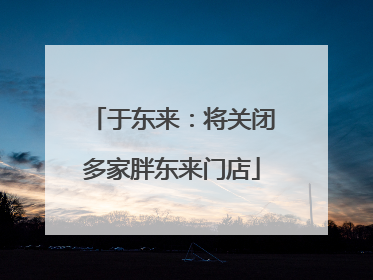 于东来：将关闭多家胖东来门店
