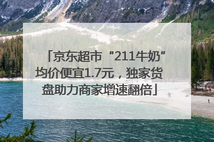 京东超市“211牛奶”均价便宜1.7元，独家货盘助力商家增速翻倍