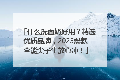 什么洗面奶好用？精选优质品牌，2025爆款全能尖子生放心冲！