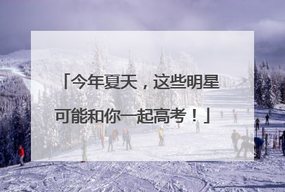 今年夏天，这些明星可能和你一起高考！