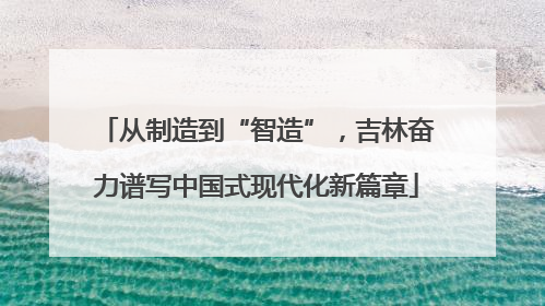 从制造到“智造”，吉林奋力谱写中国式现代化新篇章