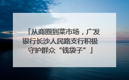 从商圈到菜市场，广发银行长沙人民路支行积极守护群众“钱袋子”