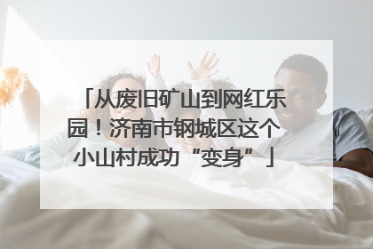 从废旧矿山到网红乐园！济南市钢城区这个小山村成功“变身”