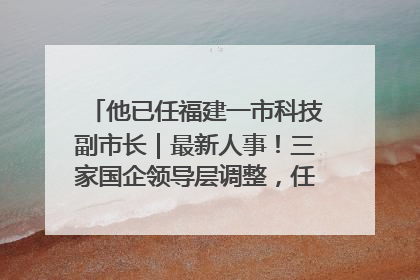 他已任福建一市科技副市长｜最新人事！三家国企领导层调整，任免多位政法系统干部