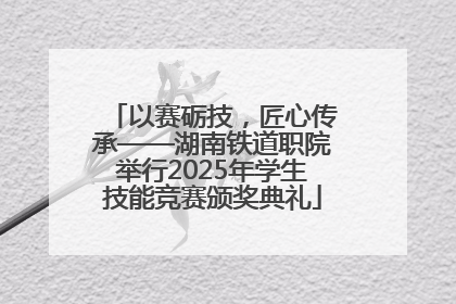 以赛砺技，匠心传承——湖南铁道职院举行2025年学生技能竞赛颁奖典礼