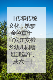 传承传统文化，筑梦金色童年 宜宾江安橙乡幼儿园萌娃迎端午、庆六一