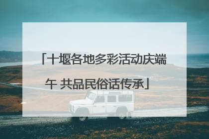 十堰各地多彩活动庆端午 共品民俗话传承
