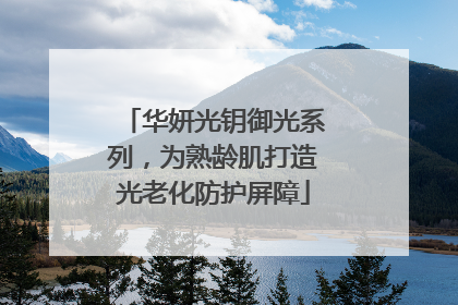 华妍光钥御光系列，为熟龄肌打造光老化防护屏障