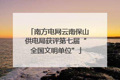 南方电网云南保山供电局获评第七届“全国文明单位”