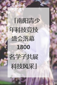 南阳青少年科技竞技盛会落幕 1800 名学子共展科技风采