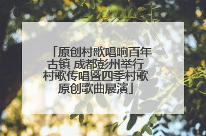原创村歌唱响百年古镇 成都彭州举行村歌传唱暨四季村歌原创歌曲展演