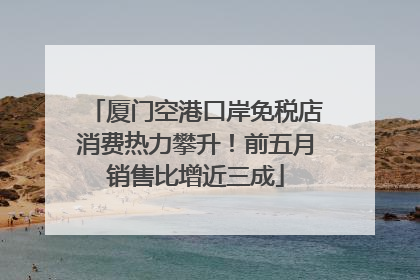 厦门空港口岸免税店消费热力攀升！前五月销售比增近三成