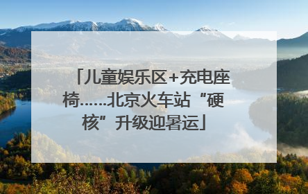 儿童娱乐区+充电座椅……北京火车站“硬核”升级迎暑运