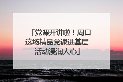 党课开讲啦！周口这场精品党课进基层活动浸润人心