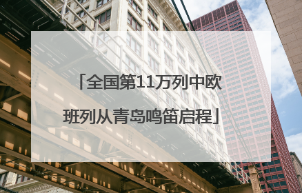 全国第11万列中欧班列从青岛鸣笛启程