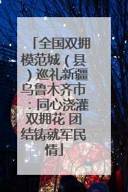 全国双拥模范城（县）巡礼新疆乌鲁木齐市：同心浇灌双拥花 团结铸就军民情