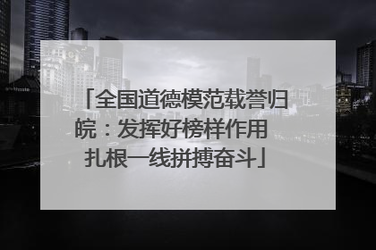 全国道德模范载誉归皖：发挥好榜样作用 扎根一线拼搏奋斗