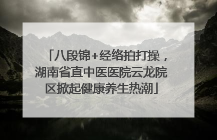 八段锦+经络拍打操，湖南省直中医医院云龙院区掀起健康养生热潮