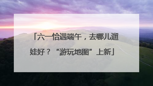 六一恰遇端午，去哪儿遛娃好？“游玩地图”上新