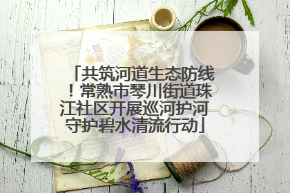 共筑河道生态防线！常熟市琴川街道珠江社区开展巡河护河守护碧水清流行动