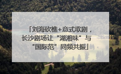 刘海砍樵+意式歌剧，长沙剧场让“湖湘味”与“国际范”同频共振