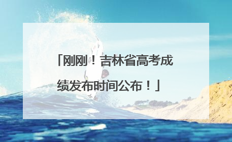 刚刚！吉林省高考成绩发布时间公布！