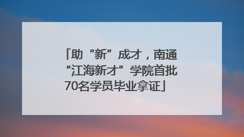 助“新”成才，南通“江海新才”学院首批70名学员毕业拿证