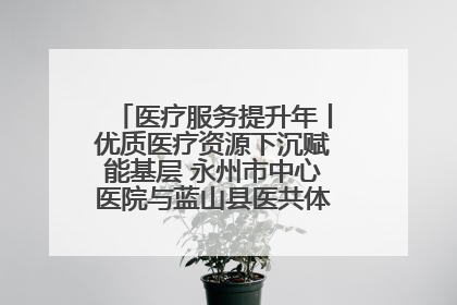 医疗服务提升年丨优质医疗资源下沉赋能基层 永州市中心医院与蓝山县医共体总院共筑健康屏障