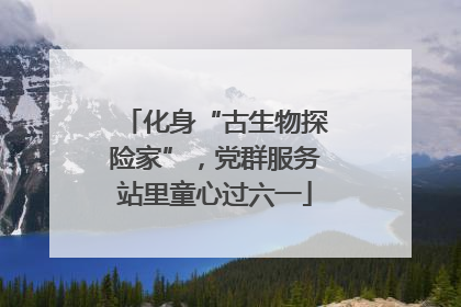 化身“古生物探险家”，党群服务站里童心过六一