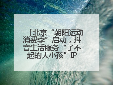 北京“朝阳运动消费季”启动，抖音生活服务“了不起的大小孩”IP联动商圈解锁暑期亲子消费新场景
