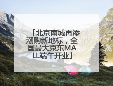 北京南城再添潮购新地标，全国最大京东MALL端午开业