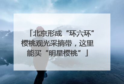 北京形成“环六环”樱桃观光采摘带，这里能买“明星樱桃”