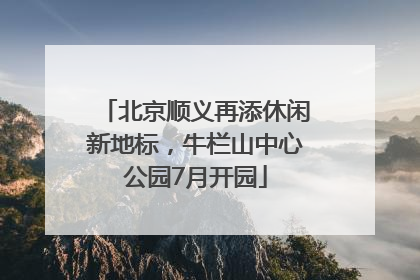 北京顺义再添休闲新地标，牛栏山中心公园7月开园