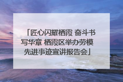 匠心闪耀栖霞 奋斗书写华章 栖霞区举办劳模先进事迹宣讲报告会