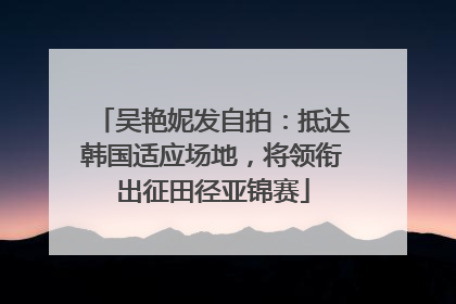 吴艳妮发自拍：抵达韩国适应场地，将领衔出征田径亚锦赛