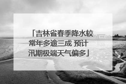 吉林省春季降水较常年多逾三成 预计汛期极端天气偏多