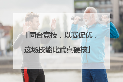 同台竞技，以赛促优，这场技能比武真硬核