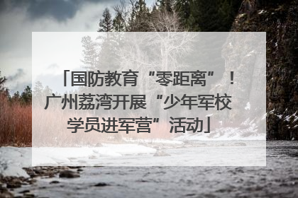 国防教育“零距离”！广州荔湾开展“少年军校学员进军营”活动