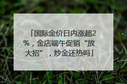 国际金价日内涨超2%，金店端午促销“放大招”，炒金还热吗