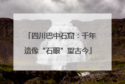 四川巴中石窟：千年造像“石眼”望古今