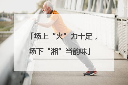 场上“火”力十足，场下“湘”当韵味