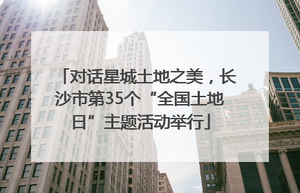 对话星城土地之美，长沙市第35个“全国土地日”主题活动举行